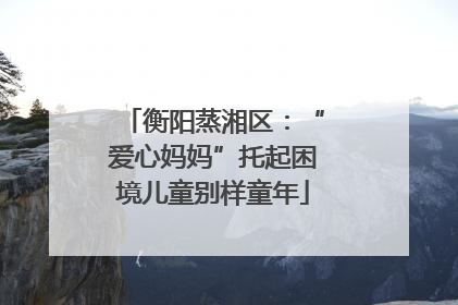 衡阳蒸湘区：“爱心妈妈”托起困境儿童别样童年