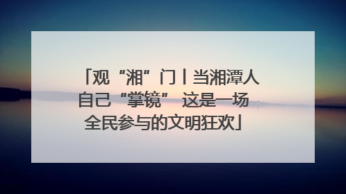 观“湘”门丨当湘潭人自己“掌镜” 这是一场全民参与的文明狂欢