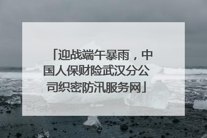 迎战端午暴雨，中国人保财险武汉分公司织密防汛服务网