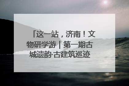 这一站，济南！文物研学游｜第一期古城遗韵·古建筑巡迹之旅圆满结束