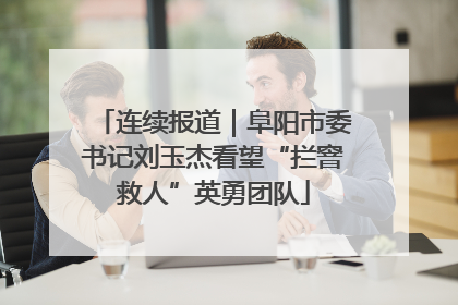 连续报道｜阜阳市委书记刘玉杰看望“拦窨救人”英勇团队