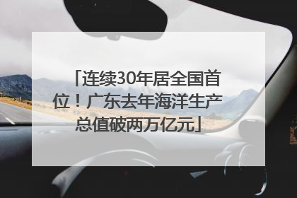 连续30年居全国首位！广东去年海洋生产总值破两万亿元