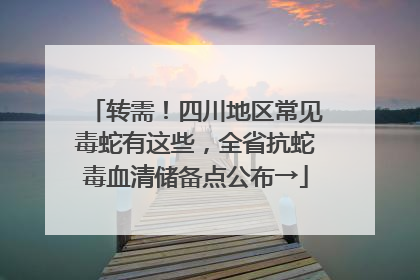 转需！四川地区常见毒蛇有这些，全省抗蛇毒血清储备点公布→