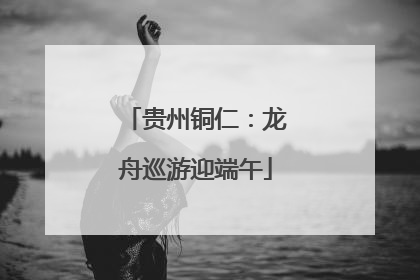 贵州铜仁：龙舟巡游迎端午