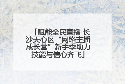 赋能全民直播 长沙天心区“网络主播成长营”新手季助力技能与信心齐飞