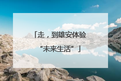 走，到雄安体验“未来生活”