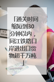 通关时间缩短到30分钟以内，同江铁路口岸进出口货物超千万吨