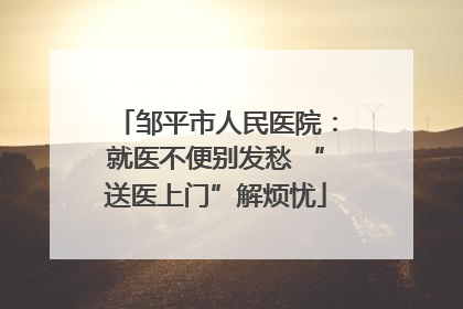 邹平市人民医院：就医不便别发愁 “送医上门”解烦忧