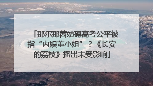 那尔那茜妨碍高考公平被指“内娱董小姐”？《长安的荔枝》播出未受影响