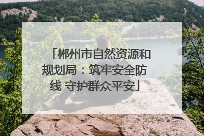 郴州市自然资源和规划局：筑牢安全防线 守护群众平安