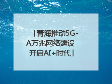 青海推动5G-A万兆网络建设 开启AI+时代