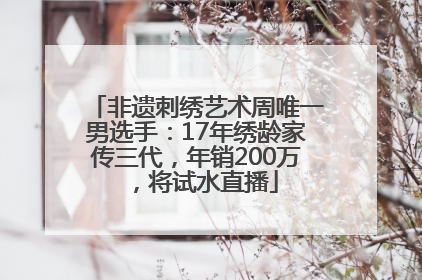非遗刺绣艺术周唯一男选手：17年绣龄家传三代，年销200万，将试水直播