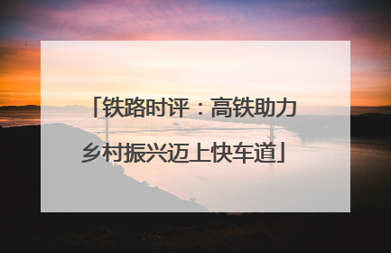 铁路时评：高铁助力乡村振兴迈上快车道
