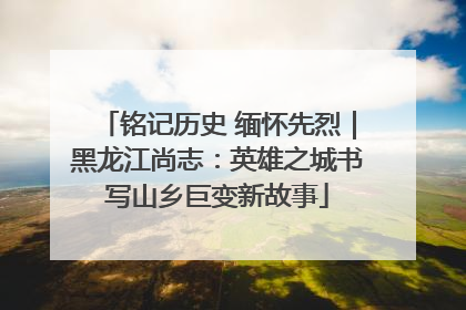 铭记历史 缅怀先烈｜黑龙江尚志：英雄之城书写山乡巨变新故事