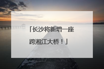 长沙将新增一座跨湘江大桥！