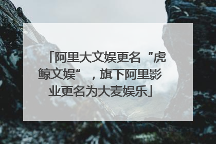 阿里大文娱更名“虎鲸文娱”，旗下阿里影业更名为大麦娱乐