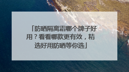防晒隔离霜哪个牌子好用？看看哪款更有效，精选好用防晒等你选