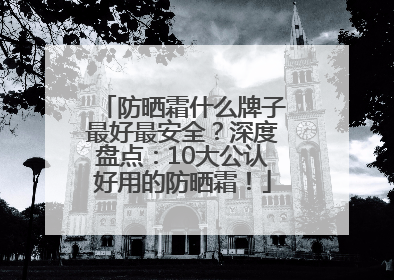 防晒霜什么牌子最好最安全？深度盘点：10大公认好用的防晒霜！