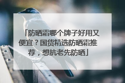 防晒霜哪个牌子好用又便宜？国货精选防晒霜推荐，想抗老先防晒