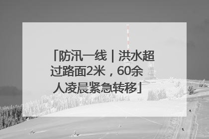 防汛一线｜洪水超过路面2米，60余人凌晨紧急转移
