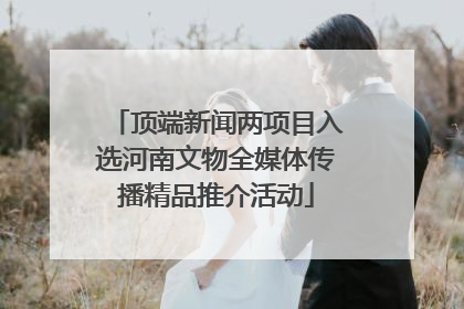 顶端新闻两项目入选河南文物全媒体传播精品推介活动