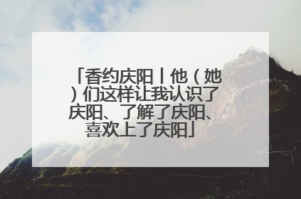 香约庆阳丨他（她）们这样让我认识了庆阳、了解了庆阳、喜欢上了庆阳