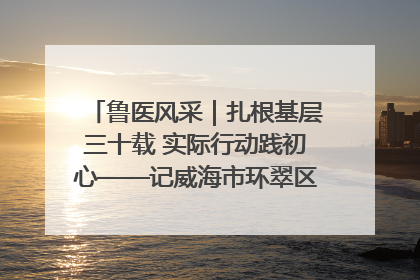 鲁医风采｜扎根基层三十载 实际行动践初心——记威海市环翠区鲸园社区卫生服务中心主任梁永江