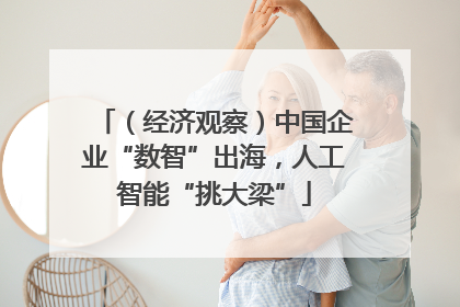 （经济观察）中国企业“数智”出海，人工智能“挑大梁”