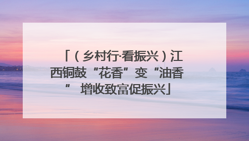 （乡村行·看振兴）江西铜鼓“花香”变“油香” 增收致富促振兴