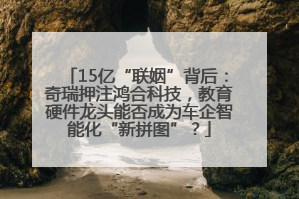 15亿“联姻”背后：奇瑞押注鸿合科技，教育硬件龙头能否成为车企智能化“新拼图”？