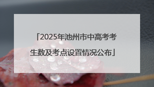 2025年池州市中高考考生数及考点设置情况公布