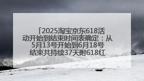 2025淘宝京东618活动开始到结束时间表确定：从5月13号开始到6月18号结束共持续37天附618红包口令及选购攻略一览