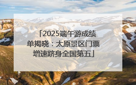 2025端午游成绩单揭晓：太原景区门票增速跻身全国第五