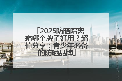 2025防晒隔离霜哪个牌子好用？超值分享：青少年必备的防晒品牌