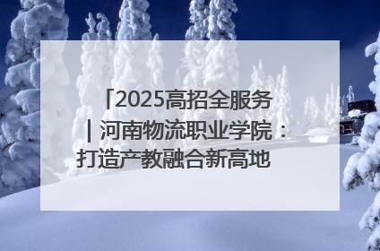 2025高招全服务｜河南物流职业学院：打造产教融合新高地 推动高质量快速发展