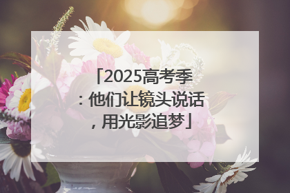2025高考季：他们让镜头说话，用光影追梦