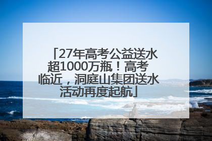 27年高考公益送水超1000万瓶！高考临近，洞庭山集团送水活动再度起航