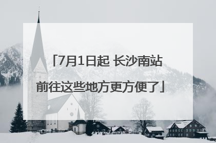7月1日起 长沙南站前往这些地方更方便了