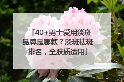 40+男士爱用淡斑品牌是哪款？淡斑祛斑排名，全肤质适用