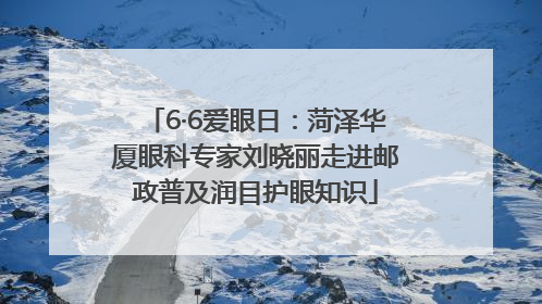 6·6爱眼日：菏泽华厦眼科专家刘晓丽走进邮政普及润目护眼知识