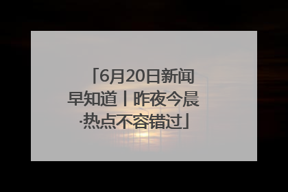 6月20日新闻早知道丨昨夜今晨·热点不容错过
